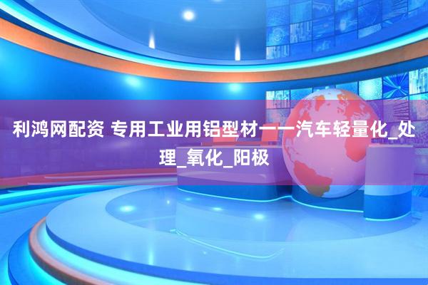 利鸿网配资 专用工业用铝型材一一汽车轻量化_处理_氧化_阳极